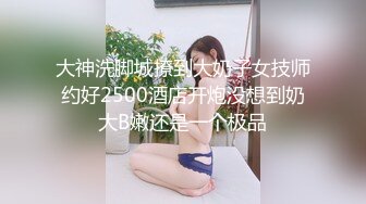 大神洗脚城撩到大奶子女技师约好2500酒店开炮没想到奶大B嫩还是一个极品