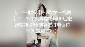 专业干嫩妹【陈嫖V第一视角】11.26午夜再操粉嫩00后嫩鲍萝莉 边给前男友打电话边吃屌 玩操三小时