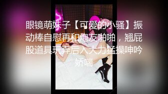 眼镜萌妹子【可爱的小骚】振动棒自慰再和炮友啪啪，翘屁股道具玩弄后入大力猛操呻吟娇喘