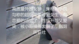 高质量外围女神，身材娇小很匀称的超级甜美可爱女生，有恋爱的感觉了，性感开朗又爱笑，被小哥操得太狠了，到厕所狂吐