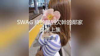 SWAG 終於操到欠幹的鄰家女孩上集