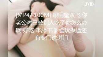 [MP4/ 100M] 跟闺蜜双飞 你老公鸡巴被别人吃了你怎么办啊 好吃 来舔干净 会玩操逼还有专门送进门