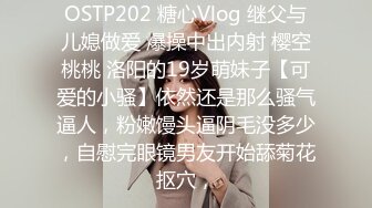 OSTP202 糖心Vlog 继父与儿媳做爱 爆操中出内射 樱空桃桃 洛阳的19岁萌妹子【可爱的小骚】依然还是那么骚气逼人，粉嫩馒头逼阴毛没多少，自慰完眼镜男友开始舔菊花抠穴，