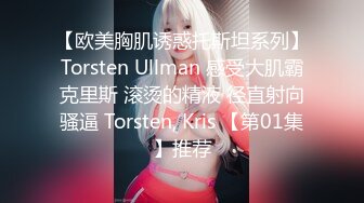 【欧美胸肌诱惑托斯坦系列】Torsten Ullman 感受大肌霸克里斯 滚烫的精液 径直射向骚逼 Torsten, Kris 【第01集】推荐