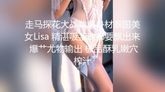 走马探花大战劲爆身材泰国美女Lisa 精湛吸茎魂都要飘出来 爆艹尤物输出 极品酥乳嫩穴榨汁