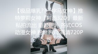 【极品爆乳??一字马女神】推特萝莉女神『阿西32D』最新私拍流出 童颜巨乳 各式COS动漫女神 粉嫩热穴 高清720P版