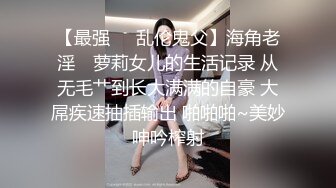 【最强❤️乱伦鬼父】海角老淫✨ 萝莉女儿的生活记录 从无毛艹到长大满满的自豪 大屌疾速抽插输出 啪啪啪~美妙呻吟榨射