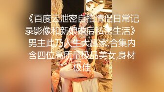 《百度云泄密自拍情侣日常记录影像和新娘婚后私密生活》男主此乃人生大赢家,合集内含四位高质量极品美女,身材极佳