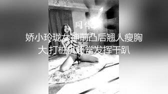 娇小玲珑女神前凸后翘人瘦胸大,打桩机超常发挥干趴