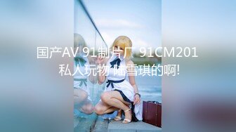 国产AV 91制片厂 91CM201 私人玩物 陆雪琪的啊!