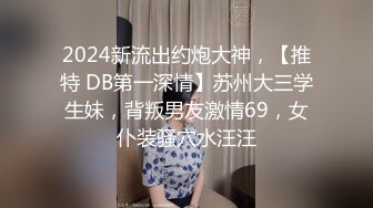 2024新流出约炮大神，【推特 DB第一深情】苏州大三学生妹，背叛男友激情69，女仆装骚穴水汪汪