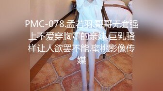 PMC-078.孟若羽.哥哥无套强上不爱穿胸罩的亲妹.巨乳骚样让人欲罢不能.蜜桃影像传媒