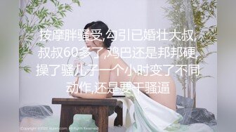 按摩胖骚受,勾引已婚壮大叔,叔叔60多了,鸡巴还是邦邦硬,操了骚儿子一个小时变了不同动作,还是要干骚逼