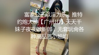 ❤️富家公子以淫为乐，推特约炮大神【广州JJJ】天天干妹子夜夜做新郎，无套玩肏各种高品质小姐姐