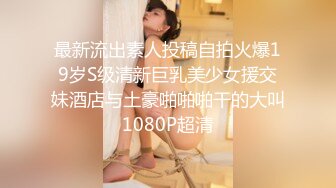 最新流出素人投稿自拍火爆19岁S级清新巨乳美少女援交妹酒店与土豪啪啪啪干的大叫1080P超清