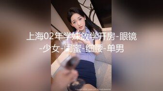 上海02年学妹放学开房-眼镜-少女-闺蜜-细腰-单男