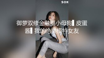 御萝双修金融圈小母狗▌皮蛋酱▌我的绝美模特女友