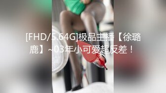 [FHD/5.64G]极品主播【徐璐鹿】~03年小可爱超反差！