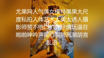 尤果网人气美女模特果果大尺度私拍人体艺术太美太诱人摄影师赞不绝口拍完尽情玩逼在啪啪呻吟声撕心裂肺高潮胡言乱语