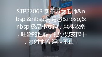 STP27063 新东方女老师&nbsp;&nbsp;月月嗷&nbsp;&nbsp;极品小女神，森林浓密，旺盛的性瘾，把小男友榨干，内射抽搐 淫叫不止！