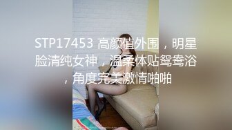 STP17453 高颜值外围，明星脸清纯女神，温柔体贴鸳鸯浴，角度完美激情啪啪