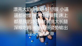 漂亮大奶小姐姐 好舒服 小逼逼都被撑开了好痒操我 床上都是我的水 身材高挑大长腿深喉吃鸡 被小哥多姿势输出淫水流满床单