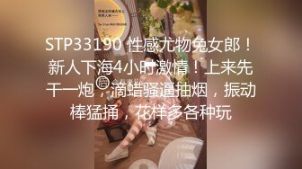 STP33190 性感尤物兔女郎！新人下海4小时激情！上来先干一炮，滴蜡骚逼抽烟，振动棒猛捅，花样多各种玩