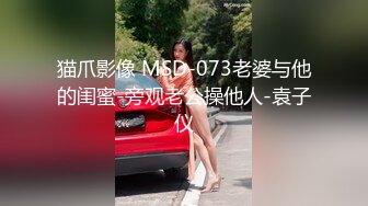 猫爪影像 MSD-073老婆与他的闺蜜-旁观老公操他人-袁子仪