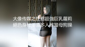 大像传媒之性慾超強巨乳蘿莉絕色身材淫蕩多人被當母狗操