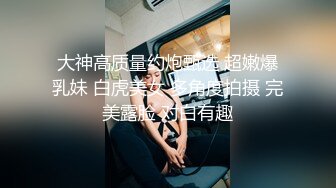 大神高质量约炮甄选 超嫩爆乳妹 白虎美女 多角度拍摄 完美露脸 对白有趣