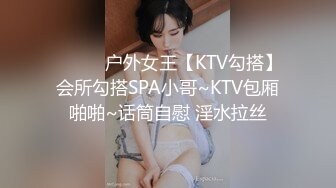 ❤️❤️户外女王【KTV勾搭】会所勾搭SPA小哥~KTV包厢啪啪~话筒自慰 淫水拉丝