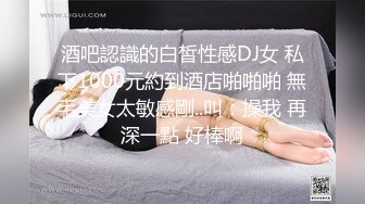 酒吧認識的白皙性感DJ女 私下1000元約到酒店啪啪啪 無毛美女太敏感剛..叫：操我 再深一點 好棒啊