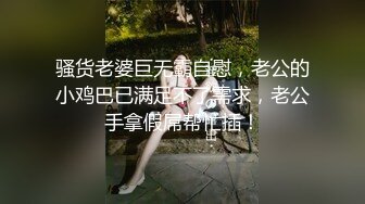 骚货老婆巨无霸自慰，老公的小鸡巴已满足不了需求，老公手拿假屌帮忙插！