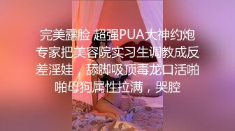 完美露脸 超强PUA大神约炮专家把美容院实习生调教成反差淫娃，舔脚吸顶毒龙口活啪啪母狗属性拉满，哭腔