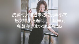 洗澡时女神进来吃鸡玩弄小穴 把女神小逼逼剃毛后玩弄到高潮 美乳嫩穴颤挛高潮2