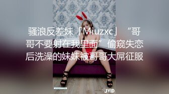 骚浪反差妹「Miuzxc」“哥哥不要射在我里面”偷窥失恋后洗澡的妹妹被哥哥大屌征服