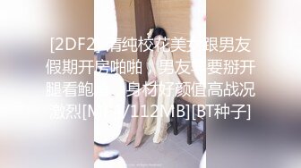 [2DF2] 清纯校花美女跟男友假期开房啪啪，男友非要掰开腿看鲍鱼，身材好颜值高战况激烈[MP4/112MB][BT种子]