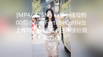 [MP4/ 475M] 可爱小骚母狗00后小仙女FortuneCuttie女上榨精“小骚狗，还不快给我卖力点