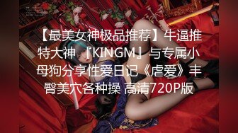 【最美女神极品推荐】牛逼推特大神 『KINGM』与专属小母狗分享性爱日记《虐爱》丰臀美穴各种操 高清720P版