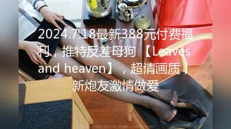 2024.7.18最新388元付费福利，推特反差母狗 【Leaves and heaven】，超清画质，新炮友激情做爱