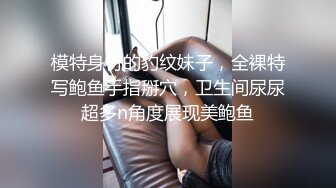 模特身材的豹纹妹子，全裸特写鲍鱼手指掰穴，卫生间尿尿超多n角度展现美鲍鱼