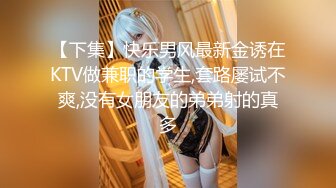 【下集】快乐男风最新金诱在KTV做兼职的学生,套路屡试不爽,没有女朋友的弟弟射的真多