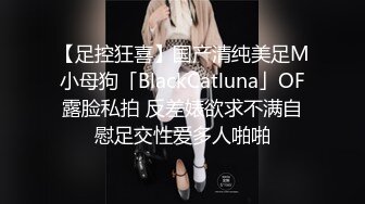 【足控狂喜】国产清纯美足M小母狗「BlackCatluna」OF露脸私拍 反差婊欲求不满自慰足交性爱多人啪啪