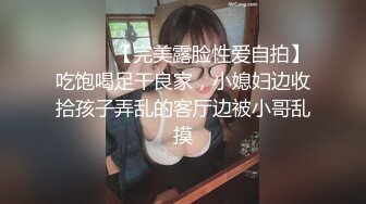 ⚫️⚫️【完美露脸性爱自拍】吃饱喝足干良家，小媳妇边收拾孩子弄乱的客厅边被小哥乱摸