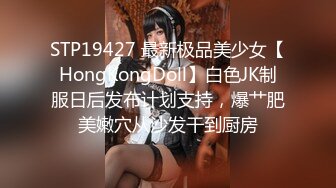 STP19427 最新极品美少女【HongKongDoll】白色JK制服日后发布计划支持，爆艹肥美嫩穴从沙发干到厨房