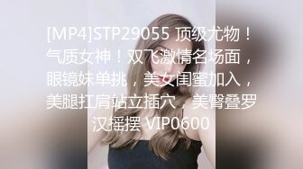 [MP4]STP29055 顶级尤物！气质女神！双飞激情名场面，眼镜妹单挑，美女闺蜜加入，美腿扛肩站立插穴，美臀叠罗汉摇摆 VIP0600