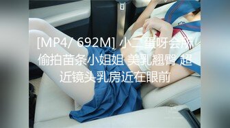 [MP4/ 692M] 小二蛋呀会所偷拍苗条小姐姐 美乳翘臀 超近镜头乳房近在眼前