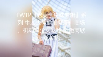 TWTP『老麦学生妹专辑』系列 牛人大神偷拍餐厅、商场、机动车少女嘘嘘 近距离欣赏美鲍