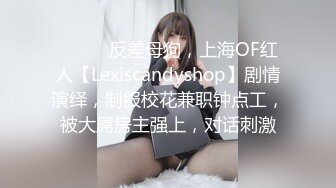 ⚫️⚫️反差母狗，上海OF红人【Lexiscandyshop】剧情演绎，制服校花兼职钟点工，被大屌房主强上，对话刺激