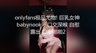 onlyfans极品尤物! 巨乳女神 babynookie 口交深喉 自慰露出 口爆啪啪2